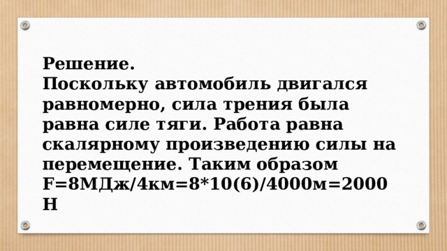 Решение. Поскольку автомобиль двигался равномерно, сила трения была равна силе тяги. Работа равна скалярному произведению силы на перемещение. Таким образом F=8МДж/4км=8*10(6)/4000м=2000Н 