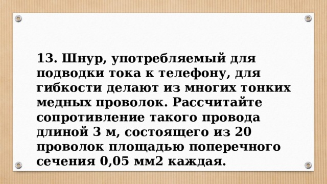 13. Шнур, употребляемый для подводки тока к телефону, для гибкости делают из многих тонких медных проволок. Рассчитайте сопротивление такого провода длиной 3 м, состоящего из 20 проволок площадью поперечного сечения 0,05 мм2 каждая. 