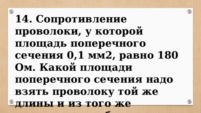 14. Сопротивление проволоки, у которой площадь поперечного сечения 0,1 мм2, равно 180 Ом. Какой площади поперечного сечения надо взять проволоку той же длины и из того же материала, чтобы получить сопротивление 36 Ом? 