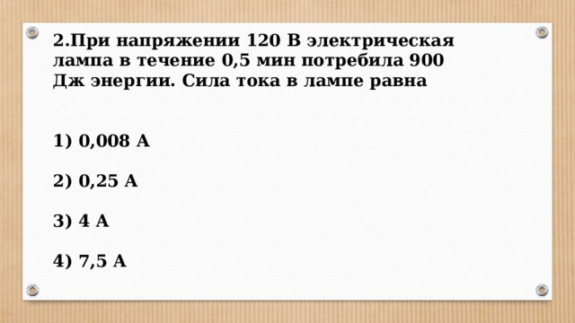 2.При напряжении 120 В электрическая лампа в течение 0,5 мин потребила 900 Дж энергии. Сила тока в лампе равна   1) 0,008 А  2) 0,25 А  3) 4 А  4) 7,5 А 