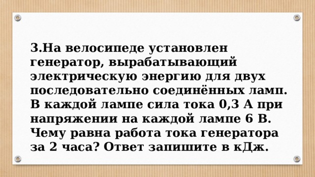 3.На велосипеде установлен генератор, вырабатывающий электрическую энергию для двух последовательно соединённых ламп. В каждой лампе сила тока 0,3 А при напряжении на каждой лампе 6 В. Чему равна работа тока генератора за 2 часа? Ответ запишите в кДж. 