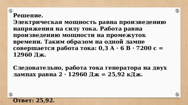 Решение. Электрическая мощность равна произведению напряжения на силу тока. Работа равна произведению мощности на промежуток времени. Таким образом на одной лампе совершается работа тока: 0,3 А · 6 В · 7200 с = 12960 Дж.  Следовательно, работа тока генератора на двух лампах равна 2 · 12960 Дж = 25,92 кДж.    Ответ: 25,92. 