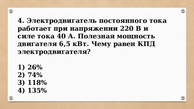 4. Электродвигатель постоянного тока работает при напряжении 220 В и силе тока 40 А. Полезная мощность двигателя 6,5 кВт. Чему равен КПД электродвигателя?  1) 26% 2) 74% 3) 118% 4) 135% 