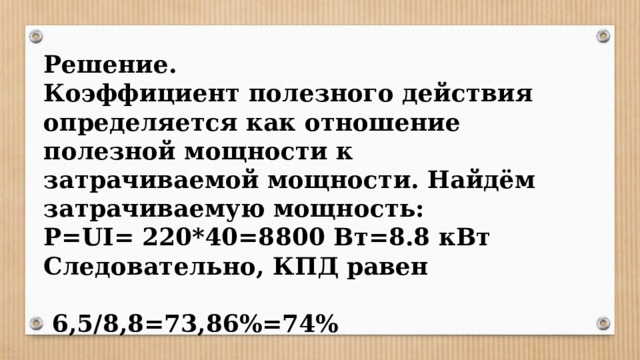 Решение. Коэффициент полезного действия определяется как отношение полезной мощности к затрачиваемой мощности. Найдём затрачиваемую мощность: P=UI= 220*40=8800 Вт=8.8 кВт Следовательно, КПД равен   6,5/8,8=73,86%=74% 