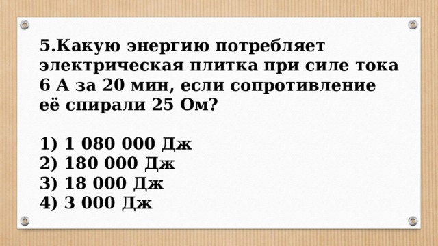 5.Какую энергию потребляет электрическая плитка при силе тока 6 А за 20 мин, если сопротивление её спирали 25 Ом?  1) 1 080 000 Дж 2) 180 000 Дж 3) 18 000 Дж 4) 3 000 Дж 