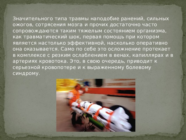   Значительного типа травмы наподобие ранений, сильных ожогов, сотрясения мозга и прочих достаточно часто сопровождаются таким тяжелым состоянием организма, как травматический шок, первая помощь при котором является настолько эффективной, насколько оперативно она оказывается. Само по себе это осложнение протекает в комплексе с резким ослаблением в венах, капиллярах и в артериях кровотока. Это, в свою очередь, приводит к серьезной кровопотере и к выраженному болевому синдрому.    