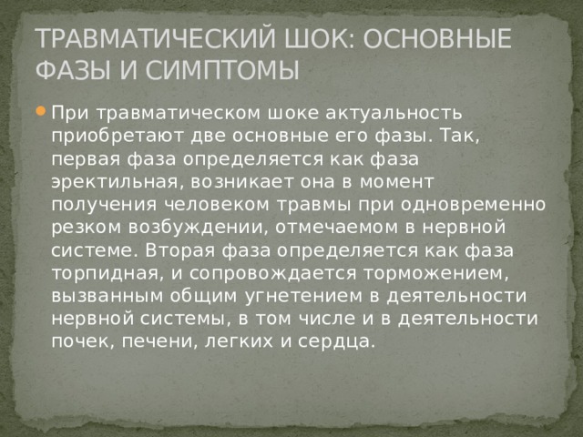 ТРАВМАТИЧЕСКИЙ ШОК: ОСНОВНЫЕ ФАЗЫ И СИМПТОМЫ При травматическом шоке актуальность приобретают две основные его фазы. Так, первая фаза определяется как фаза эректильная, возникает она в момент получения человеком травмы при одновременно резком возбуждении, отмечаемом в нервной системе. Вторая фаза определяется как фаза торпидная, и сопровождается торможением, вызванным общим угнетением в деятельности нервной системы, в том числе и в деятельности почек, печени, легких и сердца.   