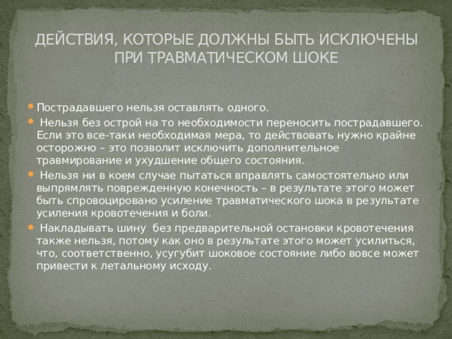 ДЕЙСТВИЯ, КОТОРЫЕ ДОЛЖНЫ БЫТЬ ИСКЛЮЧЕНЫ ПРИ ТРАВМАТИЧЕСКОМ ШОКЕ Пострадавшего нельзя оставлять одного.  Нельзя без острой на то необходимости переносить пострадавшего. Если это все-таки необходимая мера, то действовать нужно крайне осторожно – это позволит исключить дополнительное травмирование и ухудшение общего состояния.  Нельзя ни в коем случае пытаться вправлять самостоятельно или выпрямлять поврежденную конечность – в результате этого может быть спровоцировано усиление травматического шока в результате усиления кровотечения и боли.  Накладывать шину  без предварительной остановки кровотечения также нельзя, потому как оно в результате этого может усилиться, что, соответственно, усугубит шоковое состояние либо вовсе может привести к летальному исходу.    