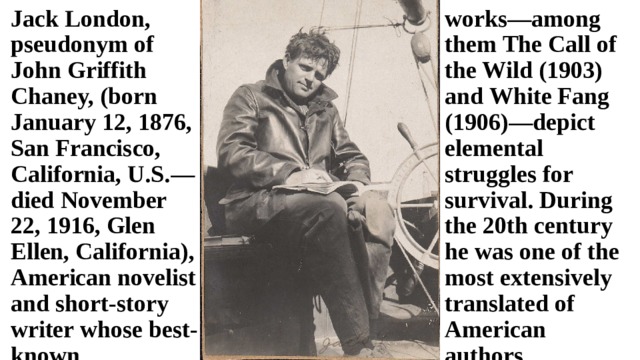Jack London, pseudonym of John Griffith Chaney, (born January 12, 1876, San Francisco, California, U.S.—died November 22, 1916, Glen Ellen, California), American novelist and short-story writer whose best-known works—among them The Call of the Wild (1903) and White Fang (1906)—depict elemental struggles for survival. During the 20th century he was one of the most extensively translated of American authors. 