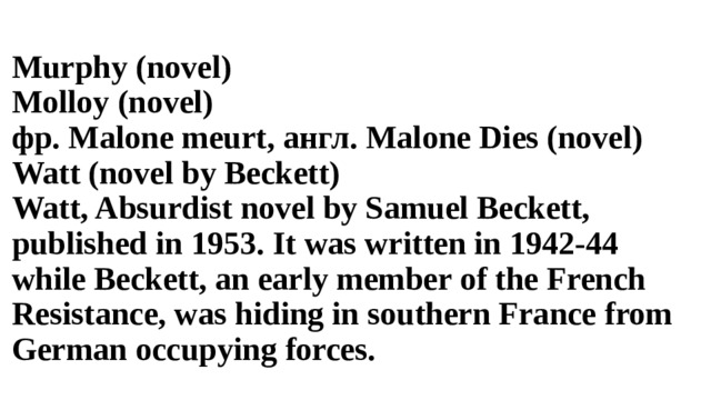 Murphy (novel) Molloy (novel) фр. Malone meurt, англ. Malone Dies (novel) Watt (novel by Beckett) Watt, Absurdist novel by Samuel Beckett, published in 1953. It was written in 1942-44 while Beckett, an early member of the French Resistance, was hiding in southern France from German occupying forces. 