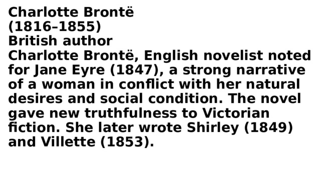 Charlotte Brontë  (1816–1855)  British author  Charlotte Brontë, English novelist noted for Jane Eyre (1847), a strong narrative of a woman in conflict with her natural desires and social condition. The novel gave new truthfulness to Victorian fiction. She later wrote Shirley (1849) and Villette (1853).   