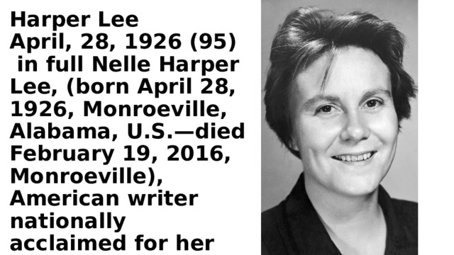 Harper Lee April, 28, 1926 (95)  in full Nelle Harper Lee, (born April 28, 1926, Monroeville, Alabama, U.S.—died February 19, 2016, Monroeville), American writer nationally acclaimed for her novel To Kill a Mockingbird (1960). 