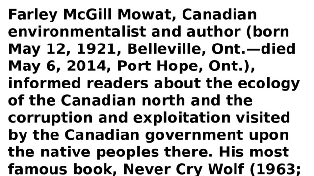 Farley McGill Mowat, Canadian environmentalist and author (born May 12, 1921, Belleville, Ont.—died May 6, 2014, Port Hope, Ont.), informed readers about the ecology of the Canadian north and the corruption and exploitation visited by the Canadian government upon the native peoples there. His most famous book, Never Cry Wolf (1963; film 1983), chronicled his solo work as a biologist studying wolves in northern Manitoba. 