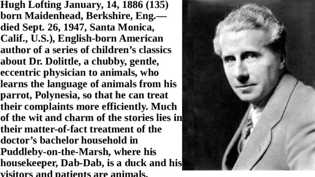 Hugh Lofting January, 14, 1886 (135)  born Maidenhead, Berkshire, Eng.—died Sept. 26, 1947, Santa Monica, Calif., U.S.), English-born American author of a series of children’s classics about Dr. Dolittle, a chubby, gentle, eccentric physician to animals, who learns the language of animals from his parrot, Polynesia, so that he can treat their complaints more efficiently. Much of the wit and charm of the stories lies in their matter-of-fact treatment of the doctor’s bachelor household in Puddleby-on-the-Marsh, where his housekeeper, Dab-Dab, is a duck and his visitors and patients are animals. 