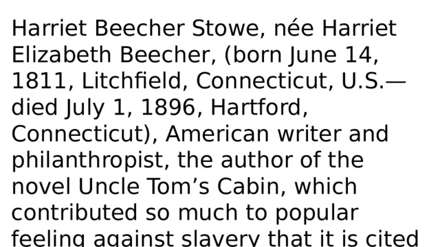Harriet Beecher Stowe, née Harriet Elizabeth Beecher, (born June 14, 1811, Litchfield, Connecticut, U.S.—died July 1, 1896, Hartford, Connecticut), American writer and philanthropist, the author of the novel Uncle Tom’s Cabin, which contributed so much to popular feeling against slavery that it is cited among the causes of the American Civil War. 
