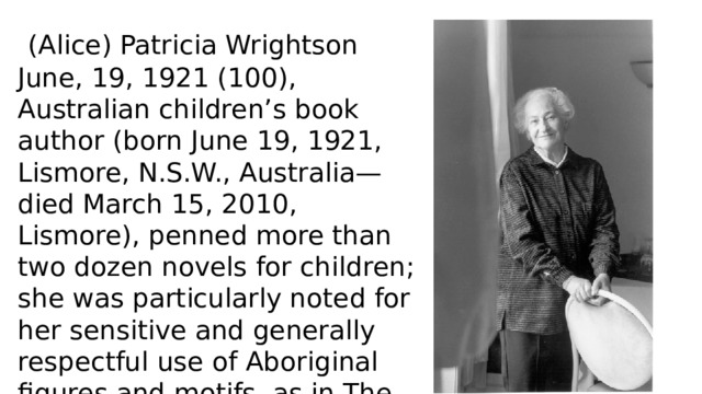  (Alice) Patricia Wrightson June, 19, 1921 (100), Australian children’s book author (born June 19, 1921, Lismore, N.S.W., Australia—died March 15, 2010, Lismore), penned more than two dozen novels for children; she was particularly noted for her sensitive and generally respectful use of Aboriginal figures and motifs, as in The Rocks of Honey (1966) and Behind the Wind (1981). 