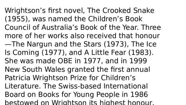 Wrightson’s first novel, The Crooked Snake (1955), was named the Children’s Book Council of Australia’s Book of the Year. Three more of her works also received that honour—The Nargun and the Stars (1973), The Ice Is Coming (1977), and A Little Fear (1983). She was made OBE in 1977, and in 1999 New South Wales granted the first annual Patricia Wrightson Prize for Children’s Literature. The Swiss-based International Board on Books for Young People in 1986 bestowed on Wrightson its highest honour, the biennial Hans Christian Andersen Award for lifetime achievement in children’s literature. 