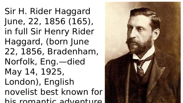 Sir H. Rider Haggard June, 22, 1856 (165), in full Sir Henry Rider Haggard, (born June 22, 1856, Bradenham, Norfolk, Eng.—died May 14, 1925, London), English novelist best known for his romantic adventure King Solomon’s Mines (1885). 