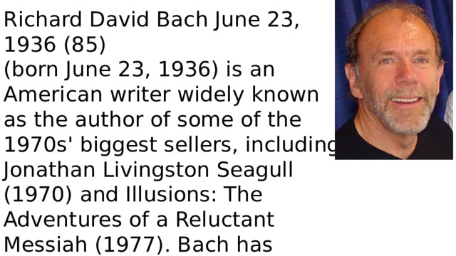 Richard David Bach June 23, 1936 (85) (born June 23, 1936) is an American writer widely known as the author of some of the 1970s' biggest sellers, including Jonathan Livingston Seagull (1970) and Illusions: The Adventures of a Reluctant Messiah (1977). Bach has written numerous works of fiction, and also non-fiction flight-related titles. 