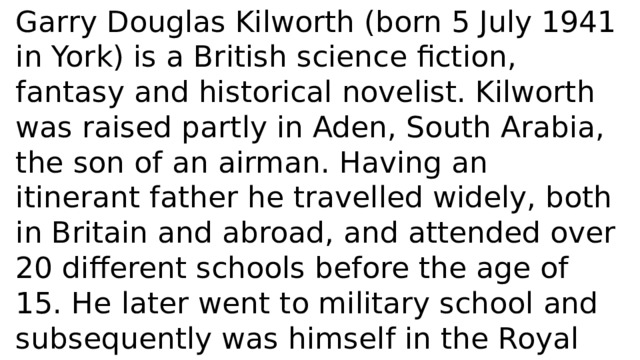 Garry Douglas Kilworth (born 5 July 1941 in York) is a British science fiction, fantasy and historical novelist. Kilworth was raised partly in Aden, South Arabia, the son of an airman. Having an itinerant father he travelled widely, both in Britain and abroad, and attended over 20 different schools before the age of 15. He later went to military school and subsequently was himself in the Royal Air Force for 18 years. In 1962 he married Annette Bailey, the daughter of an R.A.F. Catalina aircraft pilot. 