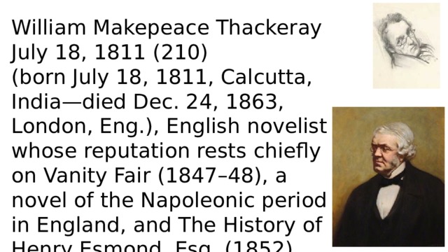 William Makepeace Thackeray July 18, 1811 (210) (born July 18, 1811, Calcutta, India—died Dec. 24, 1863, London, Eng.), English novelist whose reputation rests chiefly on Vanity Fair (1847–48), a novel of the Napoleonic period in England, and The History of Henry Esmond, Esq. (1852), set in the early 18th century. 