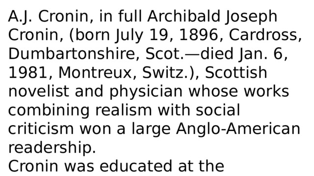 A.J. Cronin, in full Archibald Joseph Cronin, (born July 19, 1896, Cardross, Dumbartonshire, Scot.—died Jan. 6, 1981, Montreux, Switz.), Scottish novelist and physician whose works combining realism with social criticism won a large Anglo-American readership. Cronin was educated at the University of Glasgow and served as a surgeon in the Royal Navy during World War I. 