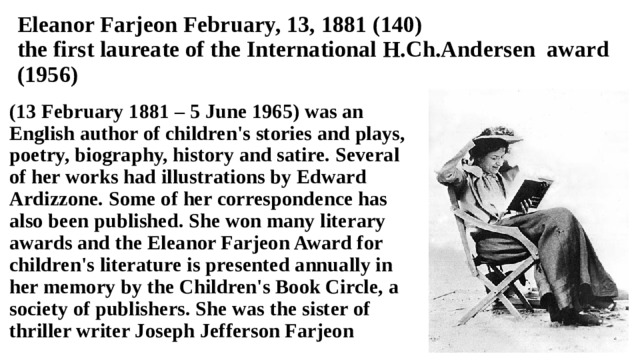 Eleanor Farjeon February, 13, 1881 (140)  the first laureate of the International H.Ch.Andersen award (1956) (13 February 1881 – 5 June 1965) was an English author of children's stories and plays, poetry, biography, history and satire. Several of her works had illustrations by Edward Ardizzone. Some of her correspondence has also been published. She won many literary awards and the Eleanor Farjeon Award for children's literature is presented annually in her memory by the Children's Book Circle, a society of publishers. She was the sister of thriller writer Joseph Jefferson Farjeon 