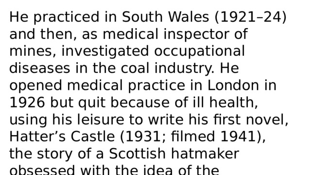 He practiced in South Wales (1921–24) and then, as medical inspector of mines, investigated occupational diseases in the coal industry. He opened medical practice in London in 1926 but quit because of ill health, using his leisure to write his first novel, Hatter’s Castle (1931; filmed 1941), the story of a Scottish hatmaker obsessed with the idea of the possibility of his noble birth. This book was an immediate success in Britain. 