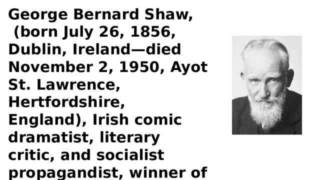 George Bernard Shaw,  (born July 26, 1856, Dublin, Ireland—died November 2, 1950, Ayot St. Lawrence, Hertfordshire, England), Irish comic dramatist, literary critic, and socialist propagandist, winner of the Nobel Prize for Literature in 1925. 