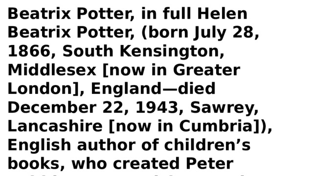 Beatrix Potter, in full Helen Beatrix Potter, (born July 28, 1866, South Kensington, Middlesex [now in Greater London], England—died December 22, 1943, Sawrey, Lancashire [now in Cumbria]), English author of children’s books, who created Peter Rabbit, Jeremy Fisher, Jemima Puddle-Duck, Mrs. Tiggy-Winkle, and other animal characters. 