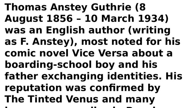 Thomas Anstey Guthrie (8 August 1856 – 10 March 1934) was an English author (writing as F. Anstey), most noted for his comic novel Vice Versa about a boarding-school boy and his father exchanging identities. His reputation was confirmed by The Tinted Venus and many humorous parodies in Punch magazine. 
