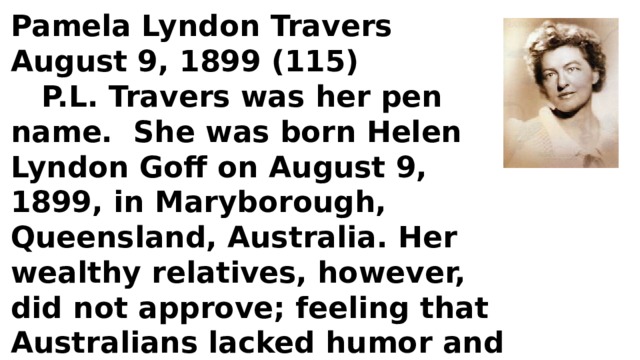 Pamela Lyndon Travers August 9, 1899 (115)  P.L. Travers was her pen name. She was born Helen Lyndon Goff on August 9, 1899, in Maryborough, Queensland, Australia. Her wealthy relatives, however, did not approve; feeling that Australians lacked humor and lyricism, she left for London, England in 1924, to seek the literary life. 