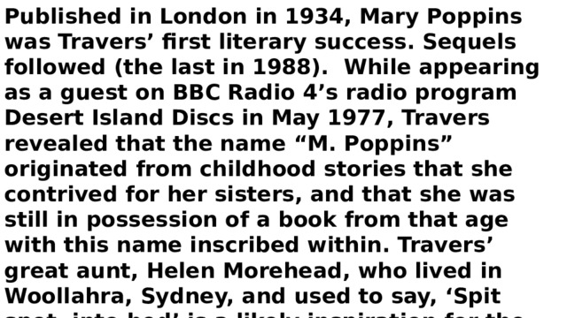 Published in London in 1934, Mary Poppins was Travers’ first literary success. Sequels followed (the last in 1988). While appearing as a guest on BBC Radio 4’s radio program Desert Island Discs in May 1977, Travers revealed that the name “M. Poppins” originated from childhood stories that she contrived for her sisters, and that she was still in possession of a book from that age with this name inscribed within. Travers’ great aunt, Helen Morehead, who lived in Woollahra, Sydney, and used to say, ‘Spit spot, into bed’ is a likely inspiration for the character. Travers was made an Officer of the Order of the British Empire in 1977. Travers died in London on 23 April 1996 at the age of 96. 