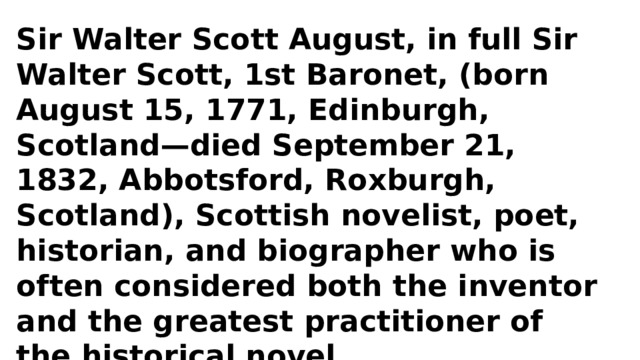 Sir Walter Scott August, in full Sir Walter Scott, 1st Baronet, (born August 15, 1771, Edinburgh, Scotland—died September 21, 1832, Abbotsford, Roxburgh, Scotland), Scottish novelist, poet, historian, and biographer who is often considered both the inventor and the greatest practitioner of the historical novel. 