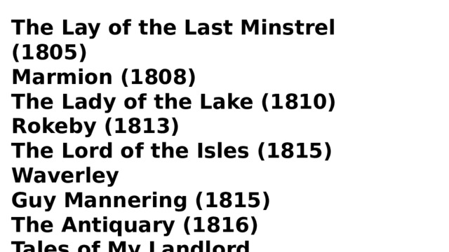 The Lay of the Last Minstrel (1805) Marmion (1808) The Lady of the Lake (1810) Rokeby (1813) The Lord of the Isles (1815) Waverley Guy Mannering (1815) The Antiquary (1816) Tales of My Landlord The Black Dwarf 