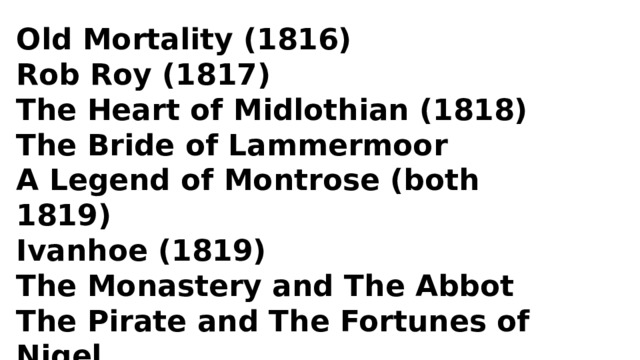 Old Mortality (1816) Rob Roy (1817) The Heart of Midlothian (1818) The Bride of Lammermoor A Legend of Montrose (both 1819) Ivanhoe (1819) The Monastery and The Abbot The Pirate and The Fortunes of Nigel Kenilworth (1821) Quentin Durward (1823) 