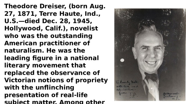 Theodore Dreiser, (born Aug. 27, 1871, Terre Haute, Ind., U.S.—died Dec. 28, 1945, Hollywood, Calif.), novelist who was the outstanding American practitioner of naturalism. He was the leading figure in a national literary movement that replaced the observance of Victorian notions of propriety with the unflinching presentation of real-life subject matter. Among other themes, his novels explore the new social problems that had arisen in a rapidly industrializing America. 