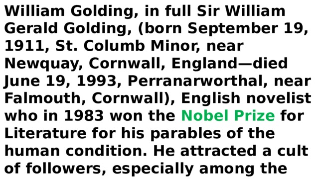 William Golding, in full Sir William Gerald Golding, (born September 19, 1911, St. Columb Minor, near Newquay, Cornwall, England—died June 19, 1993, Perranarworthal, near Falmouth, Cornwall), English novelist who in 1983 won the Nobel Prize for Literature for his parables of the human condition. He attracted a cult of followers, especially among the youth of the post-World War II generation. 