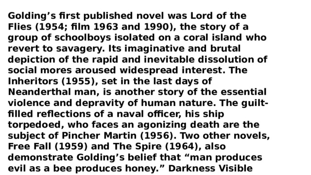 Golding’s first published novel was Lord of the Flies (1954; film 1963 and 1990), the story of a group of schoolboys isolated on a coral island who revert to savagery. Its imaginative and brutal depiction of the rapid and inevitable dissolution of social mores aroused widespread interest. The Inheritors (1955), set in the last days of Neanderthal man, is another story of the essential violence and depravity of human nature. The guilt-filled reflections of a naval officer, his ship torpedoed, who faces an agonizing death are the subject of Pincher Martin (1956). Two other novels, Free Fall (1959) and The Spire (1964), also demonstrate Golding’s belief that “man produces evil as a bee produces honey.” Darkness Visible (1979) tells the story of a boy horribly burned in the London blitz during World War II. His later works include Rites of Passage (1980), which won the Booker McConnell Prize, and its sequels, Close Quarters (1987) and Fire Down Below (1989). Golding was knighted in 1988. 