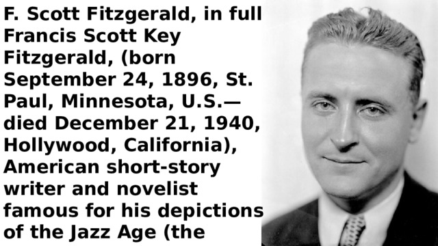F. Scott Fitzgerald, in full Francis Scott Key Fitzgerald, (born September 24, 1896, St. Paul, Minnesota, U.S.—died December 21, 1940, Hollywood, California), American short-story writer and novelist famous for his depictions of the Jazz Age (the 1920s), his most brilliant novel being The Great Gatsby (1925). 