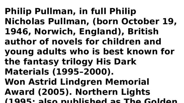 Philip Pullman, in full Philip Nicholas Pullman, (born October 19, 1946, Norwich, England), British author of novels for children and young adults who is best known for the fantasy trilogy His Dark Materials (1995–2000). Won Astrid Lindgren Memorial Award (2005). Northern Lights (1995; also published as The Golden Compass, 1996) The Amber Spyglass (2000) 