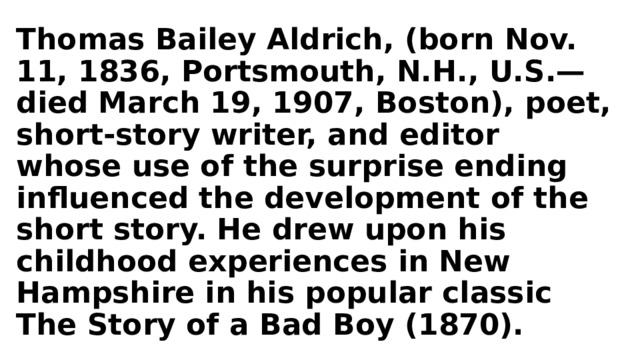 Thomas Bailey Aldrich, (born Nov. 11, 1836, Portsmouth, N.H., U.S.—died March 19, 1907, Boston), poet, short-story writer, and editor whose use of the surprise ending influenced the development of the short story. He drew upon his childhood experiences in New Hampshire in his popular classic The Story of a Bad Boy (1870). 