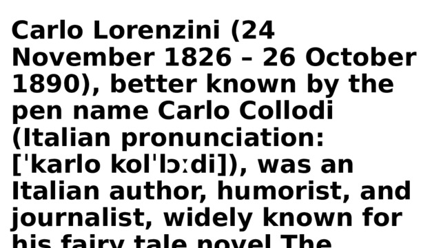 Carlo Lorenzini (24 November 1826 – 26 October 1890), better known by the pen name Carlo Collodi (Italian pronunciation: [ˈkarlo kolˈlɔːdi]), was an Italian author, humorist, and journalist, widely known for his fairy tale novel The Adventures of Pinocchio. 