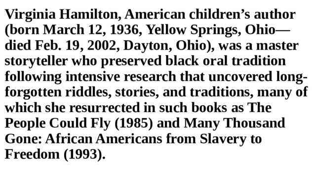 Virginia Hamilton, American children’s author (born March 12, 1936, Yellow Springs, Ohio—died Feb. 19, 2002, Dayton, Ohio), was a master storyteller who preserved black oral tradition following intensive research that uncovered long-forgotten riddles, stories, and traditions, many of which she resurrected in such books as The People Could Fly (1985) and Many Thousand Gone: African Americans from Slavery to Freedom (1993). 