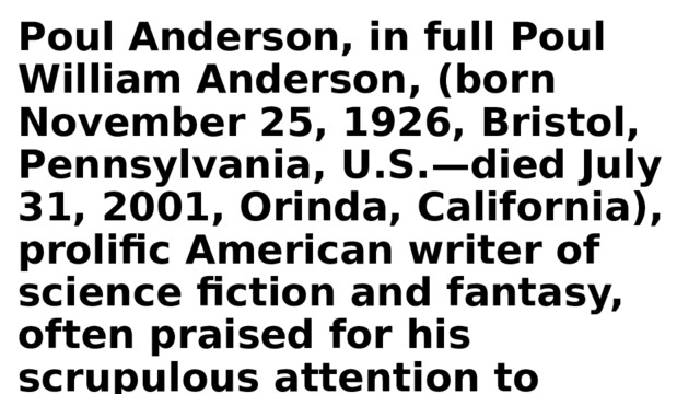Poul Anderson, in full Poul William Anderson, (born November 25, 1926, Bristol, Pennsylvania, U.S.—died July 31, 2001, Orinda, California), prolific American writer of science fiction and fantasy, often praised for his scrupulous attention to scientific detail. 