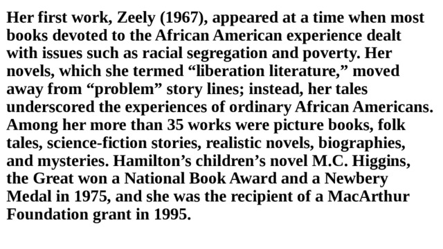 Her first work, Zeely (1967), appeared at a time when most books devoted to the African American experience dealt with issues such as racial segregation and poverty. Her novels, which she termed “liberation literature,” moved away from “problem” story lines; instead, her tales underscored the experiences of ordinary African Americans. Among her more than 35 works were picture books, folk tales, science-fiction stories, realistic novels, biographies, and mysteries. Hamilton’s children’s novel M.C. Higgins, the Great won a National Book Award and a Newbery Medal in 1975, and she was the recipient of a MacArthur Foundation grant in 1995. 