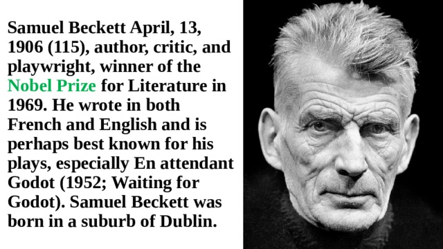 Samuel Beckett April, 13, 1906 (115), author, critic, and playwright, winner of the Nobel Prize for Literature in 1969. He wrote in both French and English and is perhaps best known for his plays, especially En attendant Godot (1952; Waiting for Godot). Samuel Beckett was born in a suburb of Dublin. 