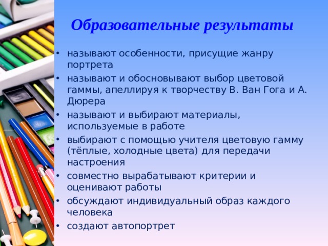 Образовательные результаты называют особенности, присущие жанру портрета называют и обосновывают выбор цветовой гаммы, апеллируя к творчеству В. Ван Гога и А. Дюрера называют и выбирают материалы, используемые в работе выбирают с помощью учителя цветовую гамму (тёплые, холодные цвета) для передачи настроения совместно вырабатывают критерии и оценивают работы обсуждают индивидуальный образ каждого человека создают автопортрет  