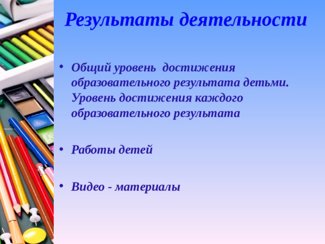 Результаты деятельности   Общий уровень достижения образовательного результата детьми. Уровень достижения каждого образовательного результата  Работы детей  Видео - материалы 