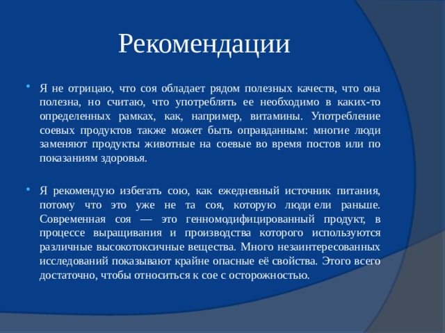 Рекомендации Я не отрицаю, что соя обладает рядом полезных качеств, что она полезна, но считаю, что употреблять ее необходимо в каких-то определенных рамках, как, например, витамины. Употребление соевых продуктов также может быть оправданным: многие люди заменяют продукты животные на соевые во время постов или по показаниям здоровья. Я рекомендую избегать сою, как ежедневный источник питания, потому что это уже не та соя, которую люди ели раньше. Современная соя — это генномодифицированный продукт, в процессе выращивания и производства которого используются различные высокотоксичные вещества. Много незаинтересованных исследований показывают крайне опасные её свойства. Этого всего достаточно, чтобы относиться к сое с осторожностью. 